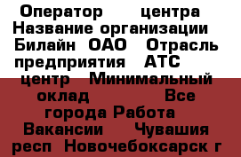 Оператор Call-центра › Название организации ­ Билайн, ОАО › Отрасль предприятия ­ АТС, call-центр › Минимальный оклад ­ 40 000 - Все города Работа » Вакансии   . Чувашия респ.,Новочебоксарск г.